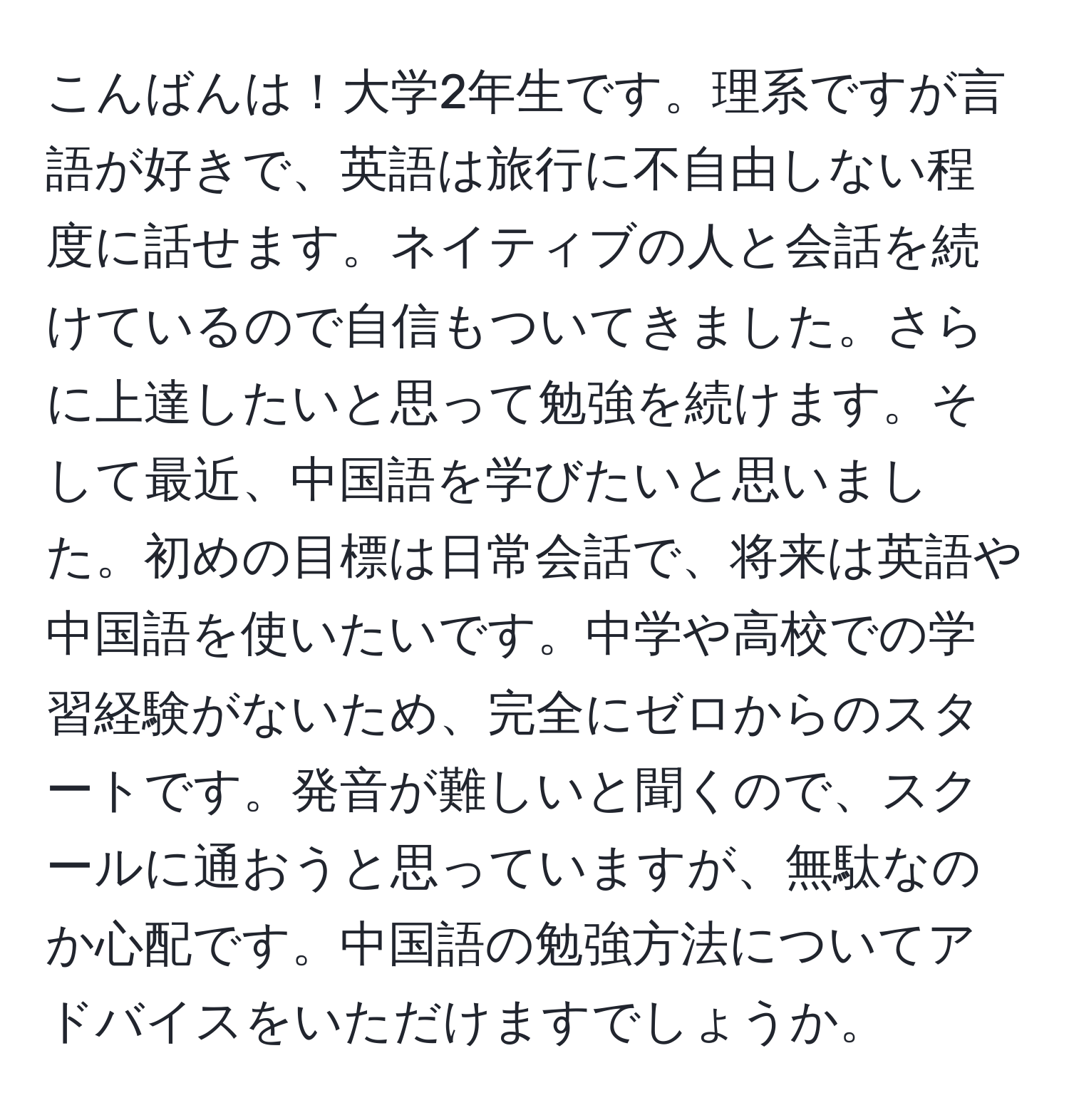 こんばんは！大学2年生です。理系ですが言語が好きで、英語は旅行に不自由しない程度に話せます。ネイティブの人と会話を続けているので自信もついてきました。さらに上達したいと思って勉強を続けます。そして最近、中国語を学びたいと思いました。初めの目標は日常会話で、将来は英語や中国語を使いたいです。中学や高校での学習経験がないため、完全にゼロからのスタートです。発音が難しいと聞くので、スクールに通おうと思っていますが、無駄なのか心配です。中国語の勉強方法についてアドバイスをいただけますでしょうか。