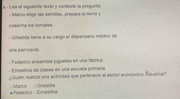 3.- Lea el siguiente texto y conteste la pregunta.
- Marco elige las semillas, prepara la tierra y
cosecha los tomates.
- Griselda tiene a su cargo el dispensario médico de
una parroquia.
- Federico ensambla juguetes en una fábrica.
- Ernestina da clases en una escuela primaria.
¿Quién realiza una actividad que pertenece al sector económico industrial?
Marco Griselda
Federico Ernestina