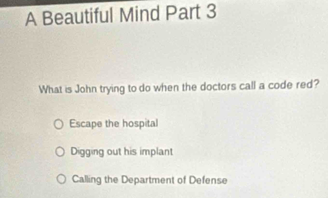 A Beautiful Mind Part 3
What is John trying to do when the doctors call a code red?
Escape the hospital
Digging out his implant
Calling the Department of Defense