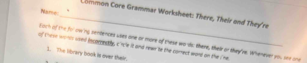 Name: 
_Common Core Grammar Worksheet: There, Their and They're 
Each of the fol owing sentences uses one or more of these wo as: there, their or they're. Whenever you see one 
of these words used incarrectly, c'rc'e it and rewr'te the correct word on the i'ne. 
1. The library book is over their.