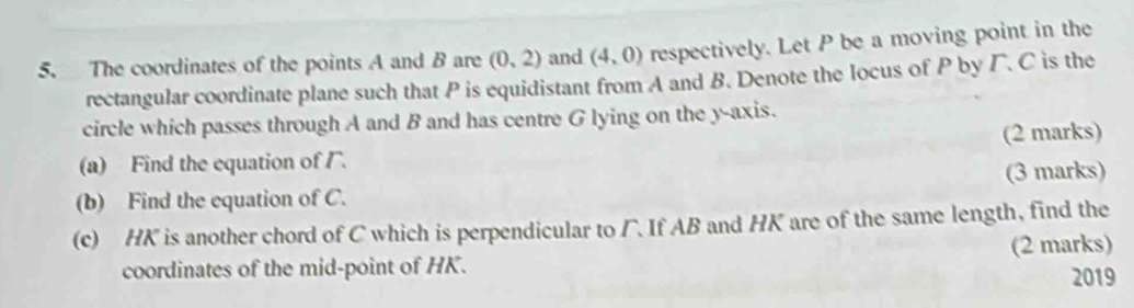 The coordinates of the points A and B are (0,2) and (4,0) respectively. Let P be a moving point in the 
rectangular coordinate plane such that P is equidistant from A and B. Denote the locus of P by Γ. C is the 
circle which passes through A and B and has centre G lying on the y-axis. 
(2 marks) 
(a) Find the equation of . 
(b) Find the equation of C. (3 marks) 
(c) HK is another chord of C which is perpendicular to Γ. If AB and HK are of the same length, find the 
coordinates of the mid-point of HK. (2 marks) 
2019