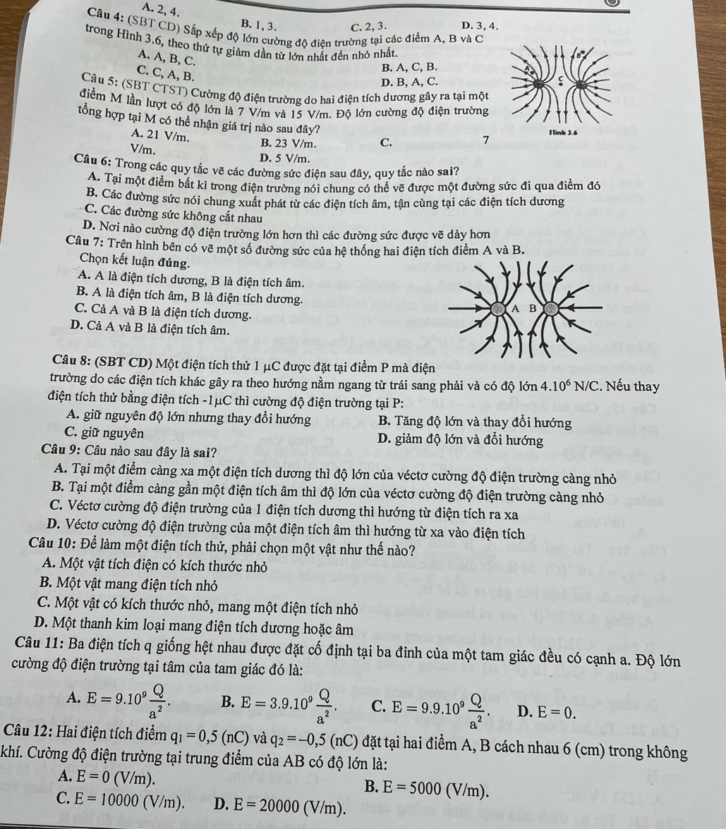 A. 2, 4. B. 1, 3.
C. 2, 3. D. 3, 4.
Câu 4: (SBT CD) Sắp xếp độ lớn cường độ điện trường tại các điểm A, B và C
trong Hình 3.6, theo thứ tự giảm dần từ lớn nhất đến nhỏ nhất.
A. A, B, C.
B. A, C, B.
C. C, A, B.
D. B, A, C.
Câu 5: (SBT CTST) Cường độ điện trường do hai điện tích dương gây ra tại một
điểm M lần lượt có độ lớn là 7 V/m và 15 V/m. Độ lớn cường độ điện trường
tổng hợp tại M có thể nhận giá trị nào sau đây?
A. 21 V/m.
7
V/m.
B. 23 V/m. C.
D. 5 V/m.
Câu 6: Trong các quy tắc vẽ các đường sức điện sau đây, quy tắc nào sai?
A. Tại một điểm bất kì trong điện trường nói chung có thể vẽ được một đường sức đi qua điểm đó
B. Các đường sức nói chung xuất phát từ các điện tích âm, tận cùng tại các điện tích dương
C. Các đường sức không cắt nhau
D. Nơi nào cường độ điện trường lớn hơn thì các đường sức được vẽ dày hơn
Câu 7: Trên hình bên có vẽ một số đường sức của hệ thống hai điện tích điểm A và B.
Chọn kết luận đúng.
A. A là điện tích dương, B là điện tích âm.
B. A là điện tích âm, B là điện tích dương.
C. Cả A và B là điện tích dương.
D. Cả A và B là điện tích âm.
Câu 8: (SBT CD) Một điện tích thử 1 μC được đặt tại điểm P mà điện
trường do các điện tích khác gây ra theo hướng nằm ngang từ trái sang phải và có độ lớn 4.10^6N/C 2. Nếu thay
điện tích thử bằng điện tích -1μC thì cường độ điện trường tại P:
A. giữ nguyên độ lớn nhưng thay đổi hướng B. Tăng độ lớn và thay đổi hướng
C. giữ nguyên D. giảm độ lớn và đổi hướng
Câu 9: Câu nào sau đây là sai?
A. Tại một điểm càng xa một điện tích dương thì độ lớn của véctơ cường độ điện trường càng nhỏ
B. Tại một điểm càng gần một điện tích âm thì độ lớn của véctơ cường độ điện trường càng nhỏ
C. Véctơ cường độ điện trường của 1 điện tích dương thì hướng từ điện tích ra xa
D. Véctơ cường độ điện trường của một điện tích âm thì hướng từ xa vào điện tích
Câu 10: Để làm một điện tích thử, phải chọn một vật như thế nào?
A. Một vật tích điện có kích thước nhỏ
B. Một vật mang điện tích nhỏ
C. Một vật có kích thước nhỏ, mang một điện tích nhỏ
D. Một thanh kim loại mang điện tích dương hoặc âm
Câu 11: Ba điện tích q giống hệt nhau được đặt cố định tại ba đỉnh của một tam giác đều có cạnh a. Độ lớn
cường độ điện trường tại tâm của tam giác đó là:
A. E=9.10^9 Q/a^2 . B. E=3.9.10^9 Q/a^2 . C. E=9.9.10^9 Q/a^2 . D. E=0.
Câu 12: Hai điện tích điểm q_1=0,5(nC) và q_2=-0,5(nC) đặt tại hai điểm A, B cách nhau 6 (cm) trong không
Khí. Cường độ điện trường tại trung điểm của AB có độ lớn là:
A. E=0(V/m).
B. E=5000(V/m).
C. E=10000(V/m). D. E=20000(V/m).