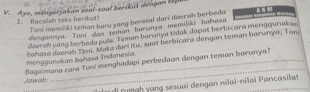 Ayo, mengerjakan soal-soal berikut dengan tepu 
1. Bacalah teks berikut! Toni memiliki teman baru yang berasal dari daerah berbeda [Aemes Kooinsi m A K M
dengannya. Toni dan teman barunya memiliki bahasa 
daerah yang berbeda pula. Teman barunya tidak dapat berbicara menggunakan 
bahasa daerah Toni. Maka dari itu, saat berbicara dengan teman barunya, Toni 
_ 
menggunakan bahasa Indonesia. 
Bagaimana cara Toni menghadapi perbedaan dengan teman barunya? 
Jawab: 
u di rumah yang sesuai dengan nilai-nilai Pancasila!