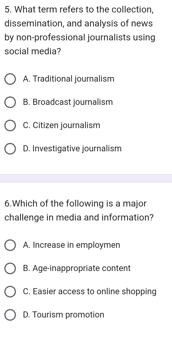 What term refers to the collection,
dissemination, and analysis of news
by non-professional journalists using
social media?
A. Traditional journalism
B. Broadcast journalism
C. Citizen journalism
D. Investigative journalism
6.Which of the following is a major
challenge in media and information?
A. Increase in employmen
B. Age-inappropriate content
C. Easier access to online shopping
D. Tourism promotion