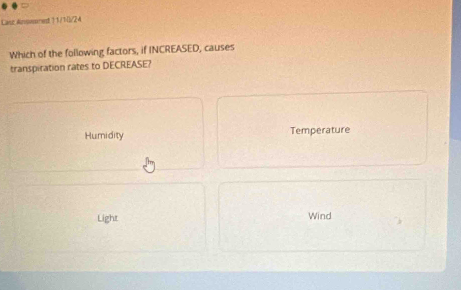 Lasc Ansemred 11/10/24
Which of the following factors, if INCREASED, causes
transpiration rates to DECREASE?
Humidity Temperature
Light Wind