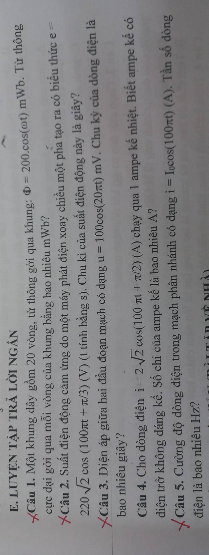 LUYỆN TậP TRẢ LỜI NGắN 
Câu 1. Một khung dây gồm 20 vòng, từ thông gởi qua khung: Phi =200.cos (omega t)mWb 6. Từ thông 
cực đại gởi qua mỗi vòng của khung bằng bao nhiêu mWb? 
Câu 2. Suất điện động cảm ứng do một máy phát điện xoay chiều một pha tạo ra có biểu thức e=
220sqrt(2)cos (100π t+π /3) (V) (t tính bằng s). Chu kì của suất điện động này là giây? 
Câu 3. Điện áp giữa hai đầu đoạn mạch có dạng u=100cos (20π t)mV. Chu kỳ của dòng điện là 
bao nhiêu giây? 
Câu 4. Cho dòng điện i=2sqrt(2)cos (100π t+π /2) (A) chạy qua 1 ampe kế nhiệt. Biết ampe kế có 
điện trở không đáng kể. Số chỉ của ampe kế là bao nhiêu A? 
Câu 5. Cường độ dòng điện trong mạch phân nhánh có dạng i=I_0cos (100π t)(A). Tần số dòng 
điện là bao nhiêu Hz? 
Ar về nhà