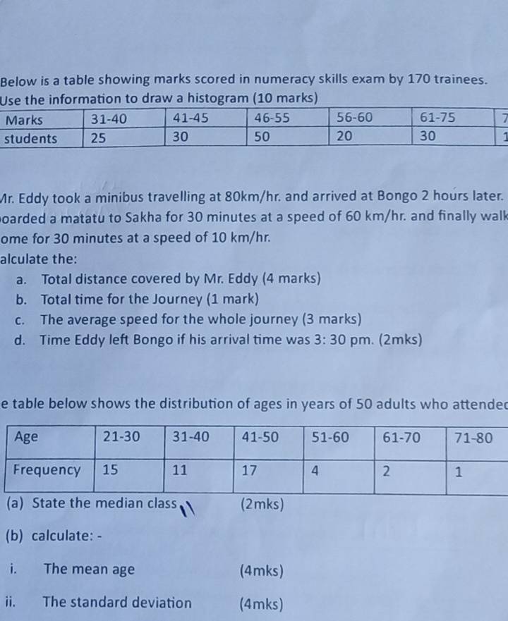 Below is a table showing marks scored in numeracy skills exam by 170 trainees. 
he information to draw a histogram (10 marks) 
Mr. Eddy took a minibus travelling at 80km/hr. and arrived at Bongo 2 hours later. 
poarded a matatu to Sakha for 30 minutes at a speed of 60 km/hr. and finally walk 
ome for 30 minutes at a speed of 10 km/hr. 
alculate the: 
a. Total distance covered by Mr. Eddy (4 marks) 
b. Total time for the Journey (1 mark) 
c. The average speed for the whole journey (3 marks) 
d. Time Eddy left Bongo if his arrival time was 3:30 pm. (2mks) 
e table below shows the distribution of ages in years of 50 adults who attended 
(a) State the median class (2mks) 
(b) calculate: - 
i. The mean age (4mks) 
ii. The standard deviation (4mks)