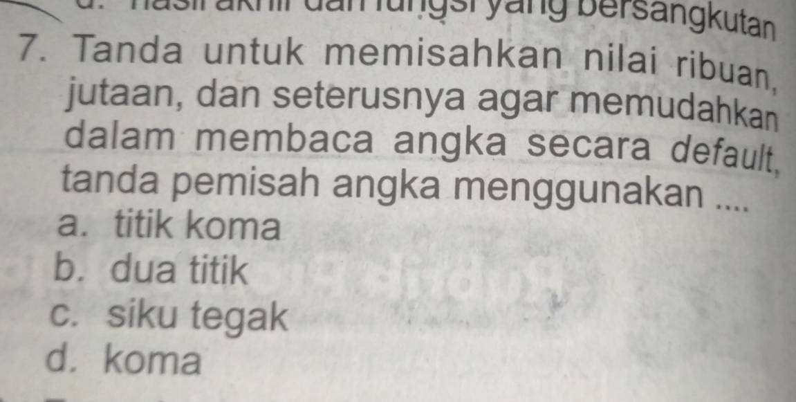 dan lunger yàng bersängkutan
7. Tanda untuk memisahkan nilai ribuan,
jutaan, dan seterusnya agar memudahkan
dalam membaca angka secara default,
tanda pemisah angka menggunakan ....
a. titik koma
b. dua titik
c. siku tegak
d. koma