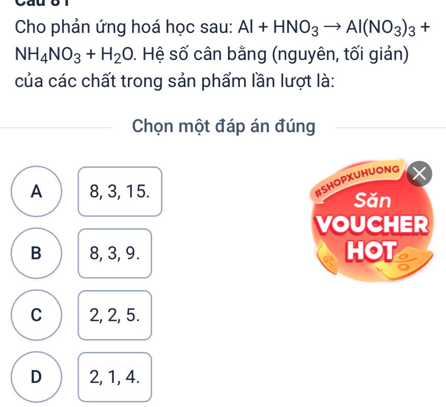 Cho phản ứng hoá học sau: Al+HNO_3to Al(NO_3)_3+
NH_4NO_3+H_2O. Hệ số cân bằng (nguyên, tối giản)
của các chất trong sản phẩm lần lượt là:
Chọn một đáp án đúng
A 8, 3, 15.
#SHOPXUHUONG
Săn
VOUCHER
B 8, 3, 9. HOT
C 2, 2, 5.
D 2, 1, 4.