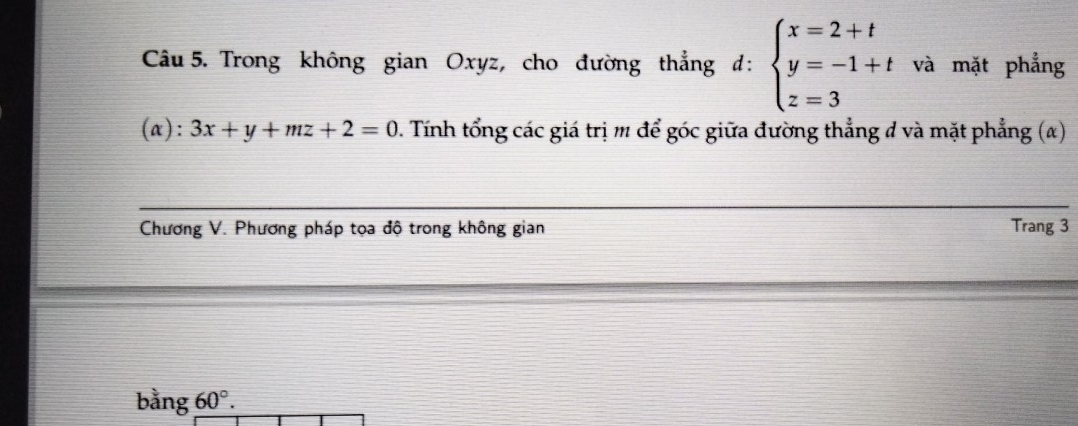 Trong không gian Oxyz, cho đường thẳng d:beginarrayl x=2+t y=-1+t z=3endarray. và mặt phẳng
(a): 3x+y+mz+2=0 0. Tính tổng các giá trị m để góc giữa đường thẳng đ và mặt phẳng (α)
Chương V. Phương pháp tọa độ trong không gian Trang 3
bằng 60°.