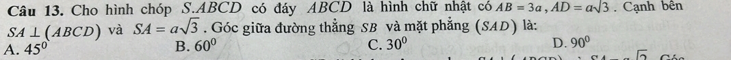 Cho hình chóp S. ABCD có đáy ABCD là hình chữ nhật có AB=3a, AD=asqrt(3). Cạnh bên
SA⊥ (ABCD) và SA=asqrt(3). Góc giữa đường thẳng SB và mặt phẳng (SAL ) là:
D.
A. 45° B. 60° C. 30° 90°
sqrt(2)