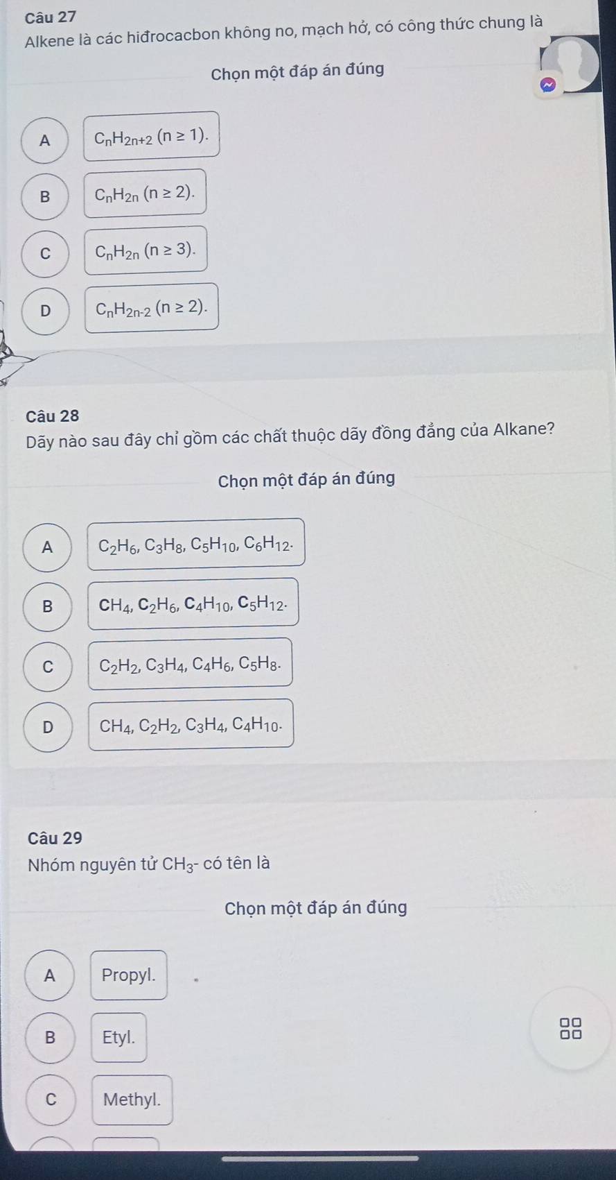 Alkene là các hiđrocacbon không no, mạch hở, có công thức chung là
Chọn một đáp án đúng
A C_nH_2n+2(n≥ 1).
B C_nH_2n(n≥ 2).
C C_nH_2n(n≥ 3).
D C_nH_2n-2(n≥ 2). 
Câu 28
Dãy nào sau đây chỉ gồm các chất thuộc dãy đồng đẳng của Alkane?
Chọn một đáp án đúng
A C_2H_6, C_3H_8, C_5H_10, C_6H_12.
B CH_4, C_2H_6, C_4H_10, C_5H_12.
C C_2H_2, C_3H_4, C_4H_6 , C5 H 9.
D CH_4, C_2H_2, C_3H_4, C4H10-
Câu 29
Nhóm nguyên tử CH_3^- - có tên là
Chọn một đáp án đúng
A Propyl.
□□
B Etyl.
C Methyl.