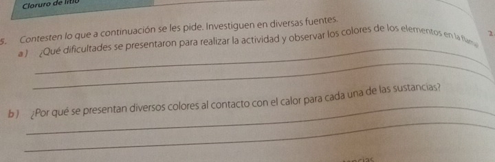 Cloruro de li tio 
s. Contesten lo que a continuación se les pide. Investiguen en diversas fuentes. 
_ 
a ) ¿Qué dificultades se presentaron para realizar la actividad y observar los colores de los elementos en la flam 2 
_ 
_ 
_ 
b) ¿Por qué se presentan diversos colores al contacto con el calor para cada una de las sustancias?