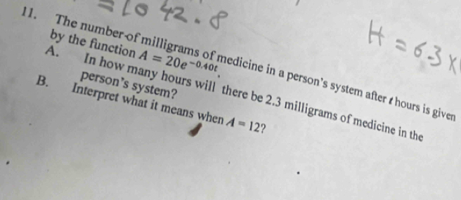 by the function A=20e^(-0.40t). 
11. The number of edicine in a person's system after hours is giver 
person's system? 
A. In how many hours will there be 2.3 milligrams of medicine in the 
B. Interpret what it means when A=12 ?