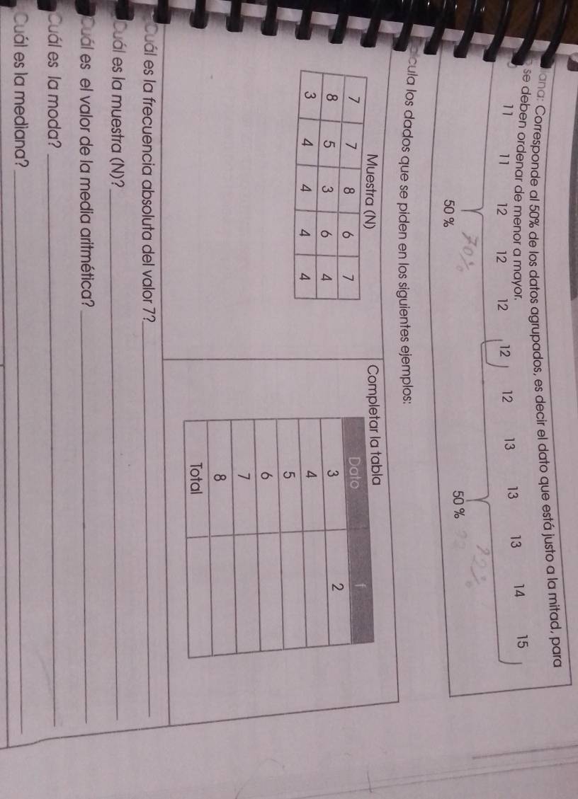 ana: Corresponde al 50% de los datos agrupados, es decir el dato que está justo a la mitad, para 
se deben ordenar de menor a mayor. 13 13 13 14 15
11 11 12 12 12 12 12
50 %
50 %
e cula los dados que se piden en los siguientes ejemplos: 
Comp 

Cuál es la frecuencia absoluta del valor 7 '_ 
Cuál es la muestra (N)?_ 
Cuál es el valor de la media aritmética?_ 
Cuál es la moda?_ 
Cuál es la mediana?_