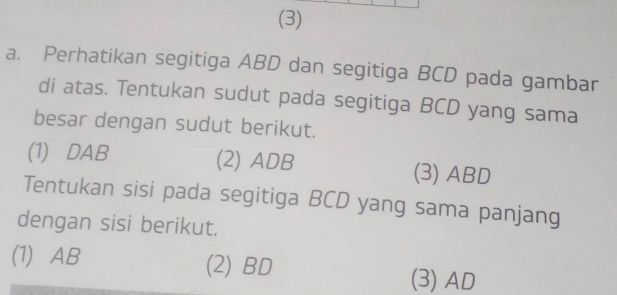 (3)
a. Perhatikan segitiga ABD dan segitiga BCD pada gambar
di atas. Tentukan sudut pada segitiga BCD yang sama
besar dengan sudut berikut.
(1) DAB (2) ADB (3) ABD
Tentukan sisi pada segitiga BCD yang sama panjang
dengan sisi berikut.
(1) AB (2) BD
(3) AD