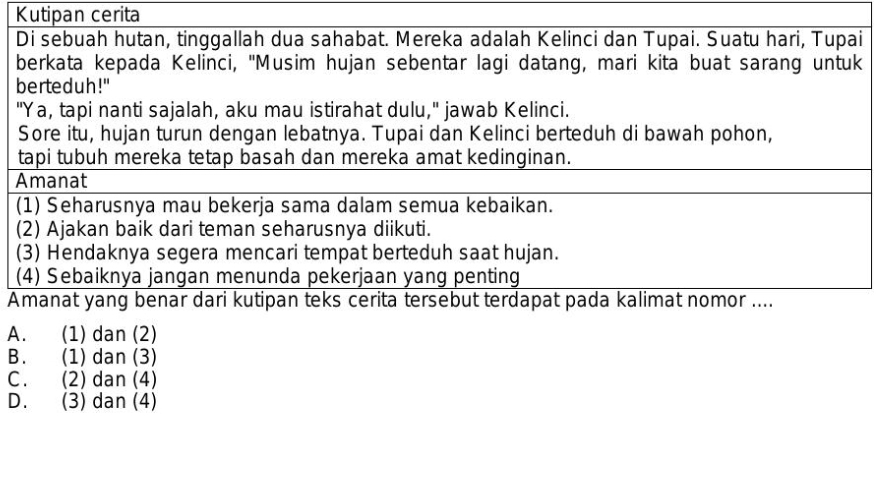 Kutipan cerita
Di sebuah hutan, tinggallah dua sahabat. Mereka adalah Kelinci dan Tupai. Suatu hari, Tupai
berkata kepada Kelinci, 'Musim hujan sebentar lagi datang, mari kita buat sarang untuk
berteduh!"
"Ya, tapi nanti sajalah, aku mau istirahat dulu," jawab Kelinci.
Sore itu, hujan turun dengan lebatnya. Tupai dan Kelinci berteduh di bawah pohon,
tapi tubuh mereka tetap basah dan mereka amat kedinginan.
Amanat
(1) Seharusnya mau bekerja sama dalam semua kebaikan.
(2) Ajakan baik dari teman seharusnya diikuti.
(3) Hendaknya segera mencari tempat berteduh saat hujan.
(4) Sebaiknya jangan menunda pekerjaan yang penting
Amanat yang benar dari kutipan teks cerita tersebut terdapat pada kalimat nomor ....
A. (1) dan (2)
B. (1) dan (3)
C. (2) dan (4)
D. (3) dan (4)