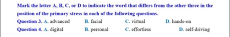 Mark the letter A, B, C, or D to indicate the word that differs from the other three in the
position of the primary stress in each of the following questions.
Question 3. A. advanced B. facial C. virtual D. hands-on
Question 4. A. digital B. personal C. effortless D. self-driving