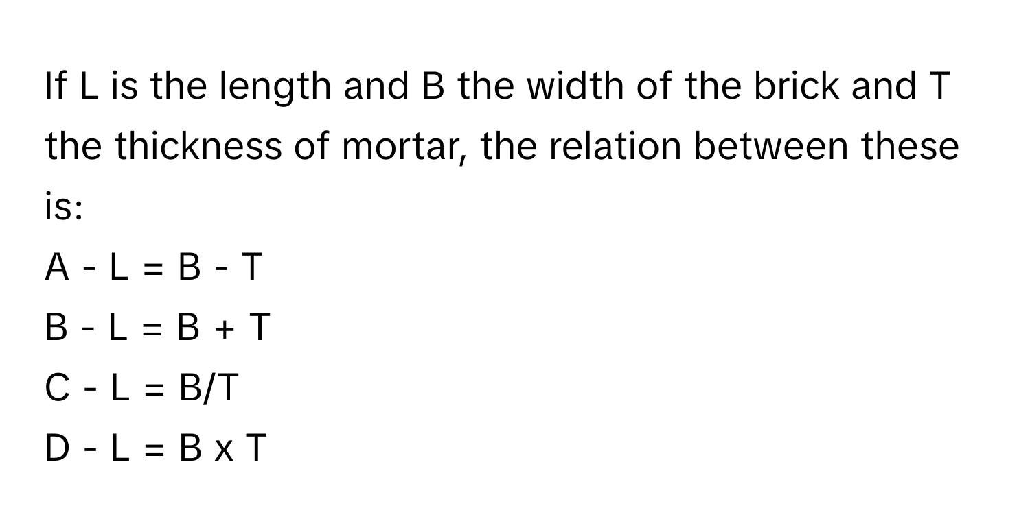 If L is the length and B the width of the brick and T the thickness of mortar, the relation between these is:

A - L = B - T
B - L = B + T
C - L = B/T
D - L = B x T