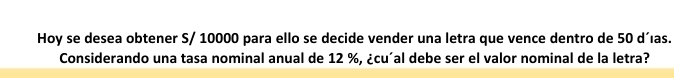 Hoy se desea obtener S/ 10000 para ello se decide vender una letra que vence dentro de 50 d´ıas. 
Considerando una tasa nominal anual de 12 %, ¿cu´al debe ser el valor nominal de la letra?