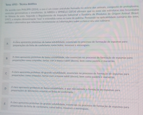 Tema: 6953 - Técnica dietética
De acordo com PHILIPPI (2014), o ovo é um corpo unicelular formado no ovário dos animais, composto de protoplasma.
vesículas germinativas e envoltórios. Já ABREU e SPINELLI (2014) afirmam que os ovos são estruturas não fecundadas
de fêmeas de aves. Segundo o Regulamento de Inspeção Industrial e Sanitária de Produtos de Orígem Anímal (Brasil,
1997), a símples denominação "ovo" é entendida como os ovos de galinha. Pensando na aplicabilidade culinária dos ovos.
assinale a alternativa que relaciona corretamente as informações sobre a clara e seu uso culinário.
A A clara apresenta proteínas de baixa solubilidade, essenciais no processo de formação de espumas para
preparações da linha de confeitaria, como bolos, mousses e merengues.
B A clara apresenta proteinas de baixa solubilidade, não essenciais no processo de formação de espumas para
preparações como empadas, tortas com a massa sablé (doces), bem como pastêis e macarrão,
C A ciara apresenta proteínas de grande solubilidade, essenciais no processo de formação de espumas para
preparações como empadas, tortas com a massa sablé (doces), ber como pastéis e macarrão.
D A ciara apresenta proteínas de baixa solubilidade, o que não permite a formação de espumas para
preparações de diferentes receitas na linha de confeitaria.
E A ciara apresenta proteínas de grande solubilidade, essenciais no processo de formação de espumas para
preparações da linha de confeitaria, como bolos, mousses e merengues.