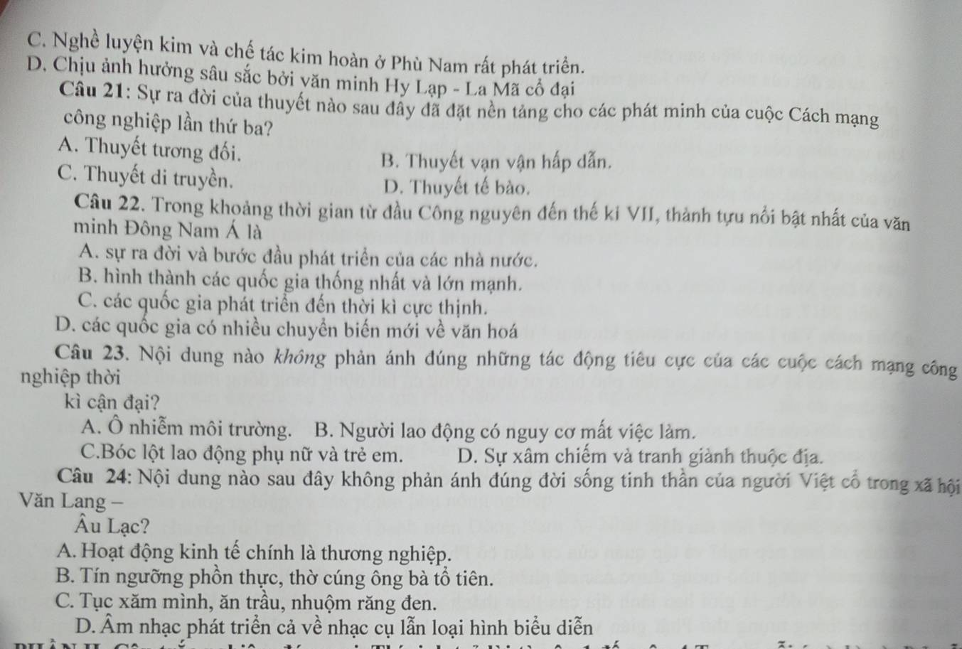 C. Nghề luyện kim và chế tác kim hoàn ở Phù Nam rất phát triển.
D. Chịu ảnh hưởng sâu sắc bởi yăn minh Hy Lạp - La Mã cổ đại
Câu 21: Sự ra đời của thuyết nào sau đầy đã đặt nền tảng cho các phát minh của cuộc Cách mạng
công nghiệp lần thứ ba?
A. Thuyết tương đối.
B. Thuyết vạn vận hấp dẫn.
C. Thuyết di truyền.
D. Thuyết tế bào.
Câu 22. Trong khoảng thời gian từ đầu Công nguyên đến thế ki VII, thành tựu nổi bật nhất của văn
minh Đông Nam Á là
A. sự ra đời và bước đầu phát triển của các nhà nước.
B. hình thành các quốc gia thống nhất và lớn mạnh.
C. các quốc gia phát triển đến thời kì cực thịnh.
D. các quốc gia có nhiều chuyển biến mới về văn hoá
Câu 23. Nội dung nào không phản ánh đúng những tác động tiêu cực của các cuộc cách mạng công
nghiệp thời
kì cận đại?
A. Ô nhiễm môi trường. B. Người lao động có nguy cơ mất việc làm.
C.Bóc lột lao động phụ nữ và trẻ em. D. Sự xâm chiếm và tranh giành thuộc địa.
Câu 24: Nội dung nào sau đây không phản ánh đúng đời sống tinh thần của người Việt cổ trong xã hội
Văn Lang -
Âu Lạc?
A. Hoạt động kinh tế chính là thương nghiệp.
B. Tín ngưỡng phồn thực, thờ cúng ông bà tổ tiên.
C. Tục xăm mình, ăn trầu, nhuộm răng đen.
D. Âm nhạc phát triển cả về nhạc cụ lẫn loại hình biểu diễn