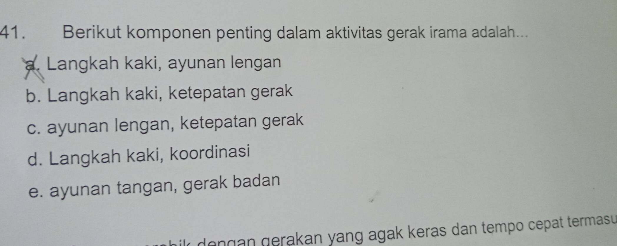 Berikut komponen penting dalam aktivitas gerak irama adalah...
a. Langkah kaki, ayunan lengan
b. Langkah kaki, ketepatan gerak
c. ayunan lengan, ketepatan gerak
d. Langkah kaki, koordinasi
e. ayunan tangan, gerak badan
kr dengan gerakan yang agak keras dan tempo cepat termasu