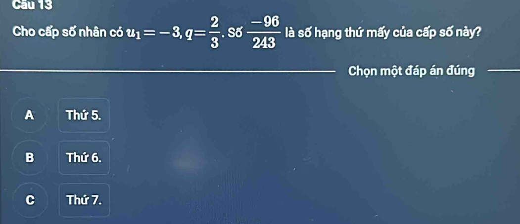 Cầu 13
Cho cấp số nhân có u_1=-3, q= 2/3 . . Số  (-96)/243  là số hạng thứ mấy của cấp số này?
Chọn một đáp án đúng_
_
A Thứ 5.
B Thứ 6.
C Thứ 7.