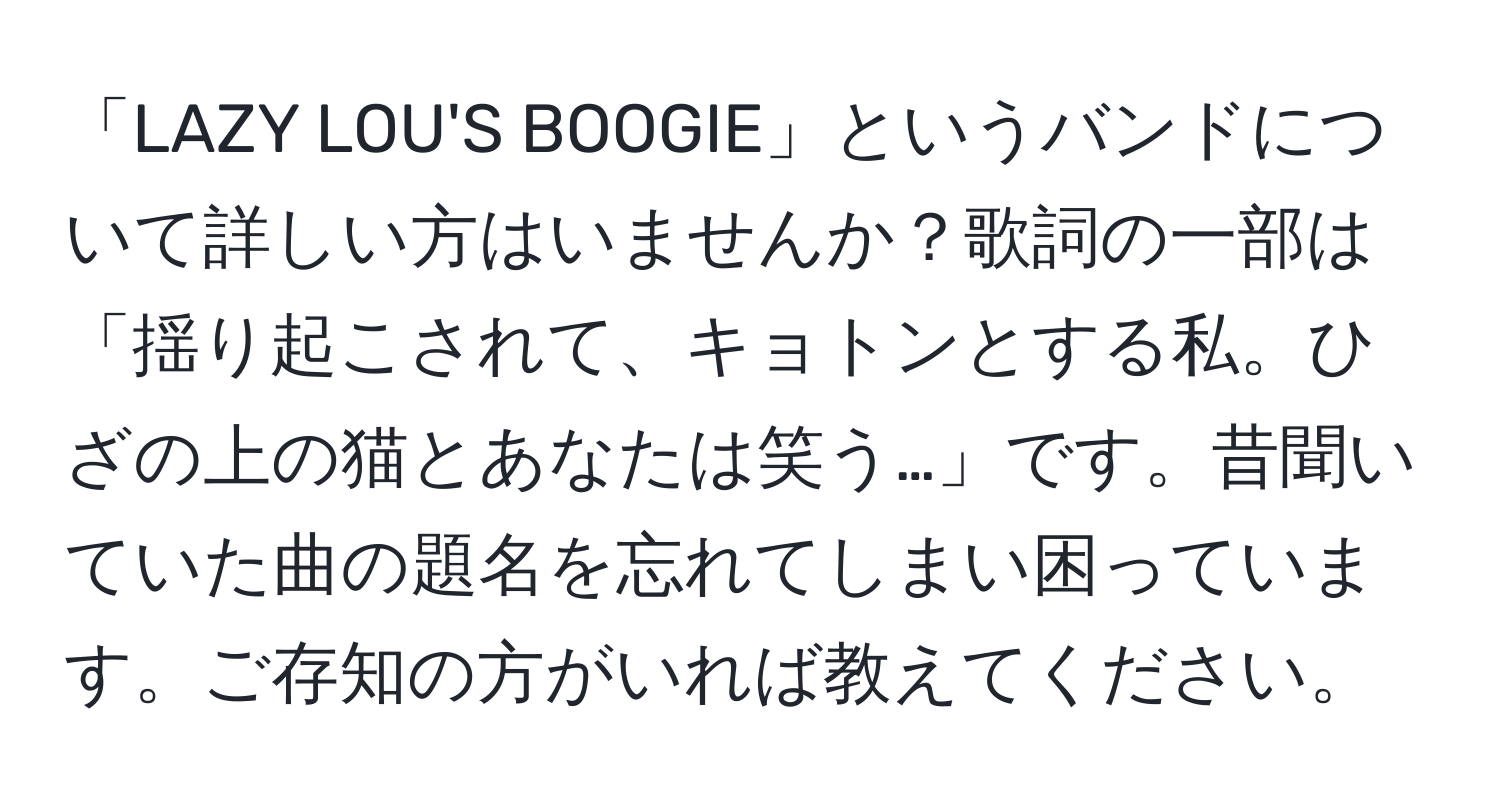 「LAZY LOU'S BOOGIE」というバンドについて詳しい方はいませんか？歌詞の一部は「揺り起こされて、キョトンとする私。ひざの上の猫とあなたは笑う…」です。昔聞いていた曲の題名を忘れてしまい困っています。ご存知の方がいれば教えてください。