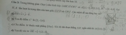 dếp nh5m này lớm hơm 10 
Câu 3: Trong không gian Oxyz ) cho hình hộp OABC O'A'B' C' có 
H,K lần lượt là trọng tâm của tam giác OA'O' * Các mệnh đề sau đúng hay sai? 
a vector OA=vector i+vector j-vector k và CB'C' A(1;1;-1), B(0;3;0), overline BC=(2;-6;6). Gại 
h) Tọa độ điễm C° l (2,-3,6). 
e) Cho điễm M thuộc mặt phẳng (Oxy). Khi độ dài đoạn thắng AM ngắn shắt thi M(0;0,-1)
đ) Tọa độ véc tơr vector HK=(-1,2,-1).