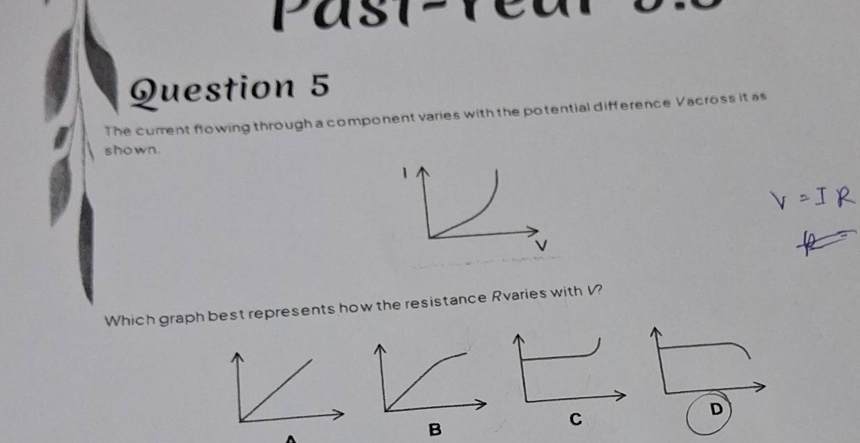 Past 1 
Question 5 
The current flowing through a component varies with the potential difference Vacross it as 
shown. 
1 
Which graph best represents how the resistance Rvaries with V? 
D 
B 
C