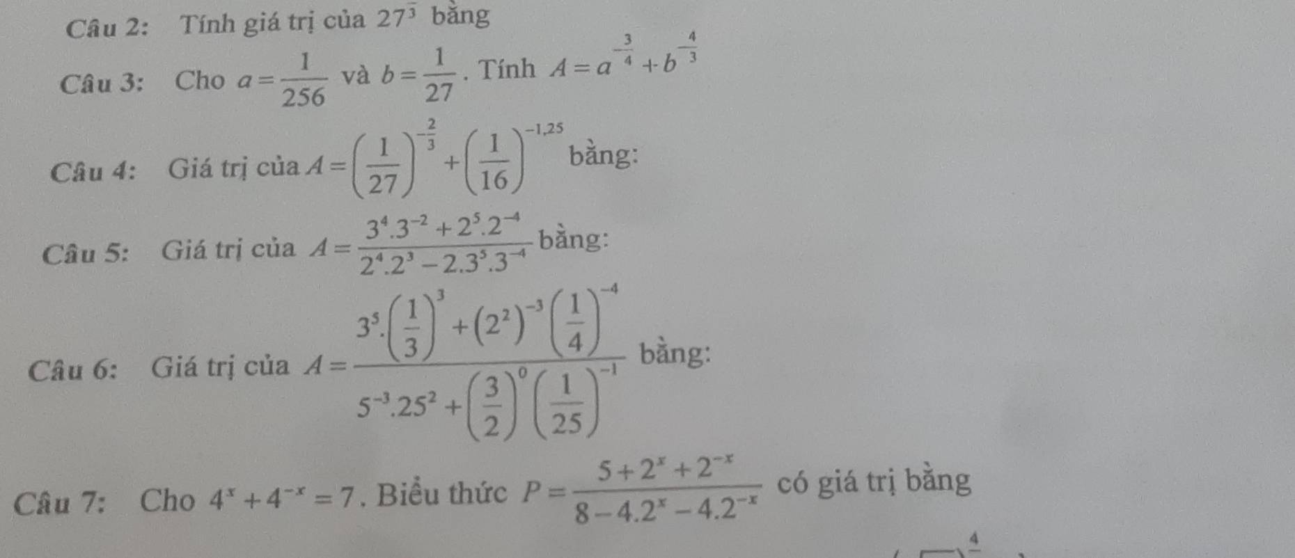 Tính giá trị của 27^(overline 3) bǎng 
Câu 3: Cho a= 1/256  và b= 1/27 . Tính A=a^(-frac 3)4+b^(-frac 4)3
Câu 4: Giá trị của A=( 1/27 )^- 2/3 +( 1/16 )^-1,25 bằng: 
Câu 5: Giá trị của A= (3^4.3^(-2)+2^5.2^(-4))/2^4.2^3-2.3^5.3^(-4)  bàng: 
Câu 6: Giá trị của A=frac 3^3( 1/3 )^3+(2^2)^-3( 1/4 )^-45^(-3)25^2+( 3/2 )^5( 1/25 )^-3 bằng: 
Câu 7: Cho 4^x+4^(-x)=7. Biểu thức P= (5+2^x+2^(-x))/8-4.2^x-4.2^(-x)  có giá trị bằng 
4