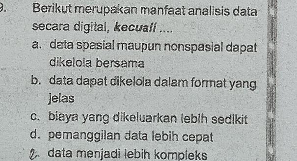 Berikut merupakan manfaat analisis data
secara digital, kecuall ....
a. data spasial maupun nonspasial dapat
dikelola bersama
b. data dapat dikelola dalam format yang
jelas
c. biaya yang dikeluarkan lebih sedikit
d. pemanggilan data lebih cepat
data menjadi lebih kompleks