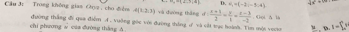 n_4=(2:5;4). D. ii_1=(-2;-5:4).
sqrt(x^2+10)
Câu 3: Trong không gian Oxyz 、 cho điểm A(1:2:3) và đường thằng d :  (x+1)/2 = y/1 = (z-3)/-2 . Gọi △ ld 
đường thẳng đi qua điểm A , vuông góc với đường thăng đ và cắt trục hoành. Tìm một vectơ
chỉ phương đ của đường thắng △.
_ 3t , D. I=∈t _4^5t