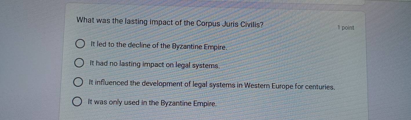 What was the lasting impact of the Corpus Juris Civilis?
1 point
It led to the decline of the Byzantine Empire.
It had no lasting impact on legal systems.
It influenced the development of legal systems in Western Europe for centuries.
It was only used in the Byzantine Empire.