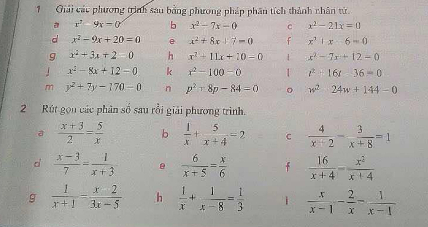 Giải các phương trình sau bằng phương pháp phân tích thành nhân tử. 
a x^2-9x=0 b x^2+7x=0 c x^2-21x=0
d x^2-9x+20=0 e x^2+8x+7=0 f x^2+x-6=0
g x^2+3x+2=0 h x^2+11x+10=0 | x^2-7x+12=0
J x^2-8x+12=0 k x^2-100=0 t^2+16t-36=0
m y^2+7y-170=0 n p^2+8p-84=0 。 w^2-24w+144=0
2 Rút gọn các phân số sau rồi giải phương trình. 
a  (x+3)/2 = 5/x 
b  1/x + 5/x+4 =2 c  4/x+2 - 3/x+8 =1
d  (x-3)/7 = 1/x+3  e  6/x+5 = x/6   16/x+4 = x^2/x+4 
f 
g  1/x+1 = (x-2)/3x-5  h  1/x + 1/x-8 = 1/3  |  x/x-1 - 2/x = 1/x-1 