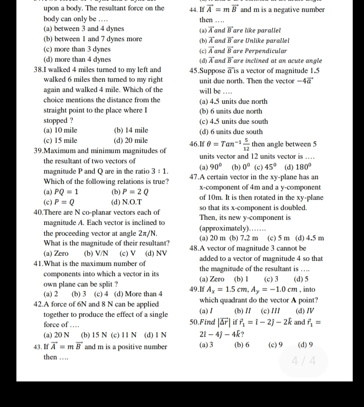 upon a body. The resultant force on the 44. If vector A=mvector B and m is a negative number
body can only be … then …
(a) between 3 and 4 dynes vector A and vector B are like parallel
(a)
(b) between 1 and 7 dynes more (b) vector A and vector B are Unlike parallel
(c) more than 3 dynes (c) vector A and vector B are Perpendicular
(d) more than 4 dynes (d) vector A and vector B are inclined at an acute angle
38.I walked 4 miles turned to my left and 45.Suppose vector a is a vector of magnitude 1.5
walked 6 miles then turned to my right unit due north. Then the vector -4vector a
again and walked 4 mile. Which of the will be … .
choice mentions the distance from the (a) 4.5 units due north
straight point to the place where I (b) 6 units due north
stopped ? (c) 4.5 units due south
(a) 10 mile (b) 14 mile (d) 6 units due south
(c) 15 mile (d) 20 mile 46.If θ =Tan^(-1) 5/12  then angle between 5
39.Maximum and minimum magnitudes of units vector and 12 units vector is …
the resultant of two vectors of
magnitude P and Q are in the ratio 3:1. (a) 90° (b) 0° (c) 45° (d) 180°
Which of the following relations is true? 47.A certain vector in the xy-plane has an
x-component of 4m and a y-component
(a) PQ=1 (b) P=2Q of 10m. It is then rotated in the xy-plane
(c) P=Q (d) N.O.T
40.There are N co-planar vectors each of so that its x-component is doubled.
magnitude A. Each vector is inclined to Then, its new y-component is
(approximately)……
the proceeding vector at angle 2π/N. (a) 20 m (b) 7.2 m (c) 5 m (d) 4.5 m
What is the magnitude of their resultant?
(a) Zero (b) V/N (c) V (d) NV 48.A vector of magnitude 3 cannot be
41.What is the maximum number of added to a vector of magnitude 4 so that
the magnitude of the resultant is ….
components into which a vector in its (a) Zero (b) 1 (c) 3 (d) 5
own plane can be split ? 49.If A_x=1.5cm,A_y=-1.0cm , into
(a) 2 (b) 3 (c) 4 (d) More than 4
42.A force of 6N and 8 N can be applied which quadrant do the vector A point?
together to produce the effect of a single (a) I (b)II (c)III (d)Ⅳ
force of … 50.Find |vector △ r| if vector r_1=hat i-2hat j-2hat k and vector r_1=
(a) 20 N (b) 15 N (c) 11 N (d) 1 N 2widehat i-4widehat j-4widehat k
43. If vector A=mvector B and m is a positive number (a) 3 (b) 6 (c)9 (d) 9
then … 4 / 4