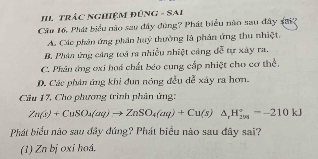 TRÁC NGHIỆM ĐÚNG - SAI
Câu 16. Phát biểu nào sau đây đúng? Phát biểu nào sau đây sai?
A. Các phản ứng phân huỷ thường là phản ứng thu nhiệt.
B. Phản ứng cảng toả ra nhiều nhiệt cảng dễ tự xảy ra.
C. Phản ứng oxi hoá chất béo cung cấp nhiệt cho cơ thể.
D. Các phản ứng khi đun nóng đều dễ xảy ra hơn.
Câu 17. Cho phương trình phản ứng:
Zn(s)+CuSO_4(aq)to ZnSO_4(aq)+Cu(s)△ _rH_(298)°=-210kJ
Phát biểu nào sau đây đúng? Phát biểu nào sau đây sai?
(1) Zn bị oxi hoá.