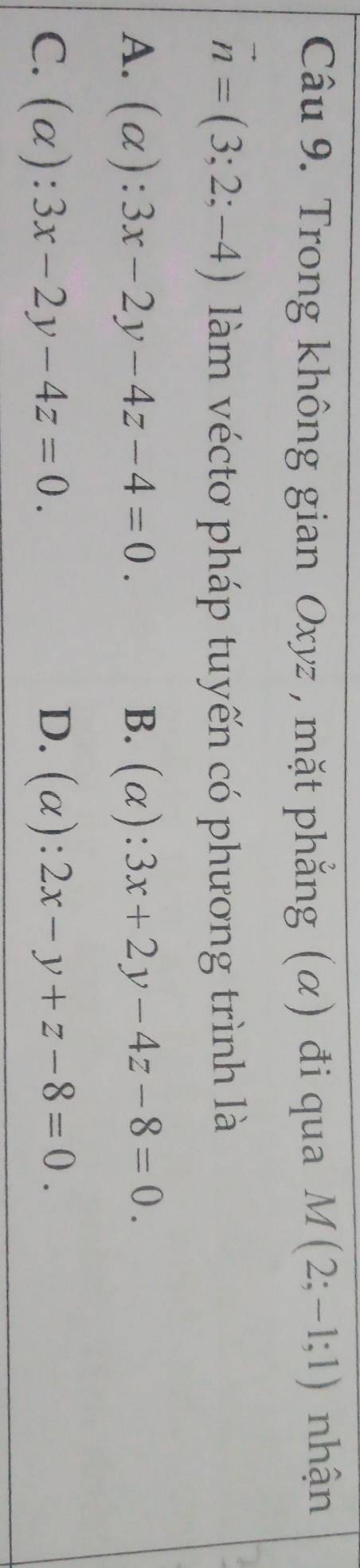 Trong không gian Oxyz , mặt phẳng (α) đi qua M(2;-1;1) nhận
vector n=(3;2;-4) làm vécto pháp tuyến có phương trình là
A. (alpha ):3x-2y-4z-4=0. B. (alpha ):3x+2y-4z-8=0.
C. (alpha ):3x-2y-4z=0. D. (alpha ):2x-y+z-8=0.