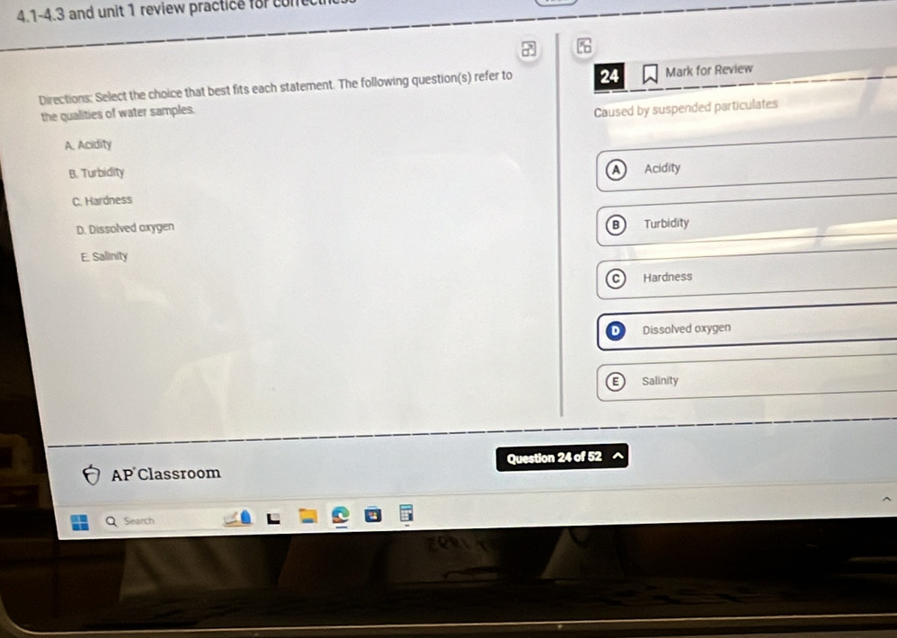 4.1-4.3 and unit 1 review practice for cone
%
Directions: Select the choice that best fits each statement. The following question(s) refer to 24 Mark for Review
the qualities of water samples.
Caused by suspended particulates
A. Acidity
B. Turbidity A Acidity
C. Hardness
B
D. Dissolved oxygen Turbidity
E. Salinity
Hardness
Dissolved oxygen
Salinity
AP Classroom Question 24 of 52
Search