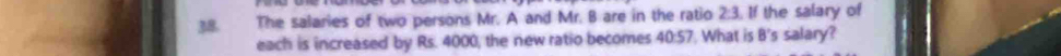 The salaries of two persons Mr. A and Mr. B are in the ratio 2:3 If the salary of 
each is increased by Rs. 4000, the new ratio becomes 40:57 What is B's salary?