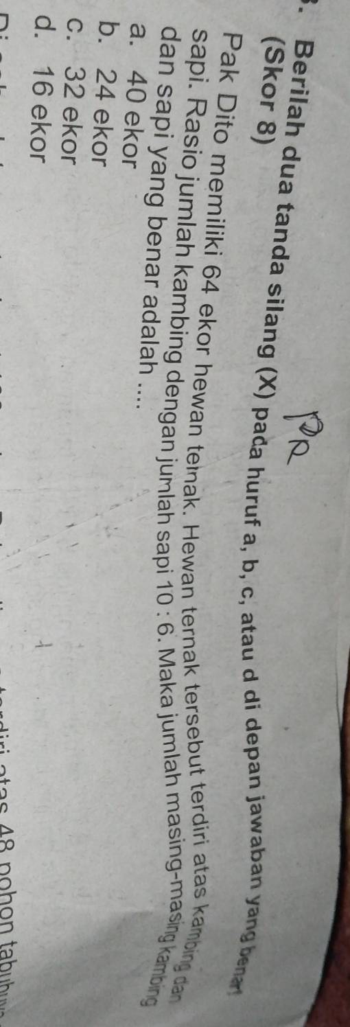 Berilah dua tanda silang (X) pada huruf a, b, c, atau d di depan jawaban yang ber
(Skor 8)
Pak Dito memiliki 64 ekor hewan teinak. Hewan ternak tersebut terdiri atas kambing dan
sapi. Rasio jumlah kambing dengan jumlah sapi 10:6. Maka jumlah masing-masing kambing
dan sapi yang benar adalah ....
a. 40 ekor
b. 24 ekor
c. 32 ekor
d. 16 ekor
48