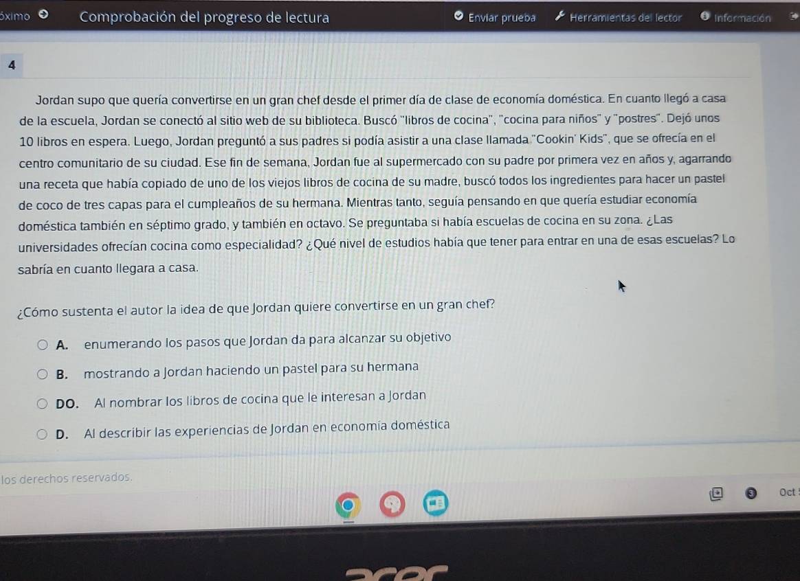 ximo Comprobación del progreso de lectura Enviar prueba Herramientas del lector Información
4
Jordan supo que quería convertirse en un gran chef desde el primer día de clase de economía doméstica. En cuanto llegó a casa
de la escuela, Jordan se conectó al sitio web de su biblioteca. Buscó ''libros de cocina'', 'cocina para niños" y "postres". Dejó unos
10 libros en espera. Luego, Jordan preguntó a sus padres si podía asistir a una clase llamada ''Cookin' Kids'', que se ofrecía en el
centro comunitario de su ciudad. Ese fin de semana, Jordan fue al supermercado con su padre por primera vez en años y, agarrando
una receta que había copiado de uno de los viejos libros de cocina de su madre, buscó todos los ingredientes para hacer un pastel
de coco de tres capas para el cumpleaños de su hermana. Mientras tanto, seguía pensando en que quería estudiar economía
doméstica también en séptimo grado, y también en octavo. Se preguntaba si había escuelas de cocina en su zona. ¿Las
universidades ofrecían cocina como especialidad? ¿Qué nivel de estudios había que tener para entrar en una de esas escuelas? Lo
sabría en cuanto llegara a casa.
¿Cómo sustenta el autor la idea de que Jordan quiere convertirse en un gran chef?
A. enumerando los pasos que Jordan da para alcanzar su objetivo
B. mostrando a Jordan haciendo un pastel para su hermana
DO. Al nombrar los libros de cocina que le interesan a Jordan
D. Al describir las experiencias de Jordan en economía doméstica
Ios derechos reservados.
Oct