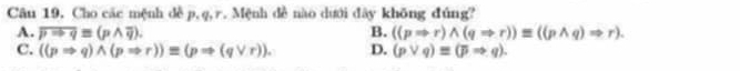 Cho các mệnh đề p, q, r. Mệnh đề nào dưới đây không đúng?
A. overline pto q=(pwedge overline q). B. ((pRightarrow r)wedge (qRightarrow r))equiv ((pwedge q)Rightarrow r).
C. ((pRightarrow q)wedge (pRightarrow r))equiv (pRightarrow (qvee r)). D. (pvee q)equiv (pRightarrow q).