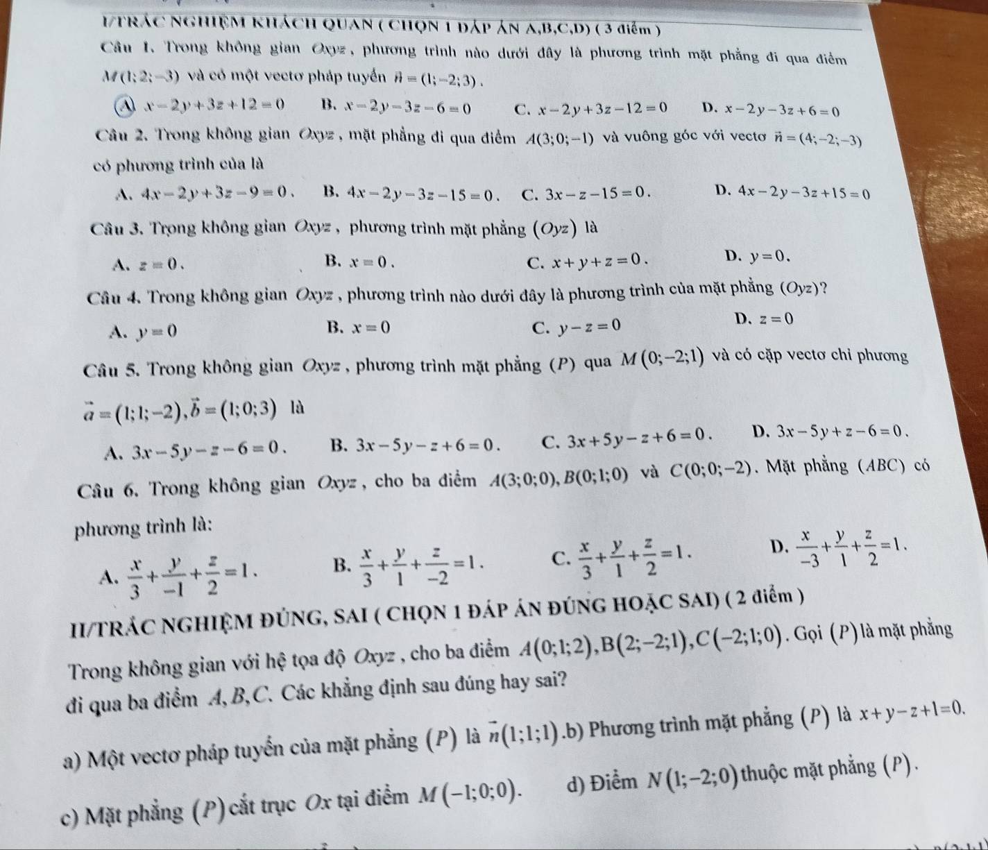 1Trác NghIệM khách QUaN ( Chọn 1 đáp án A,B,C,D) ( 3 điểm )
Câu 1. Trong không gian Oxyz, phương trình nào dưới đây là phương trình mặt phẳng đi qua điểm
A (1;2;-3) và có một vectơ pháp tuyển vector n=(1;-2;3).
④ x-2y+3z+12=0 B. x-2y-3z-6=0 C. x-2y+3z-12=0 D. x-2y-3z+6=0
Câu 2. Trong không gian Oxyz , mặt phẳng đi qua điểm A(3;0;-1) và vuông góc với vectơ vector n=(4;-2;-3)
có phương trình của là
A. 4x-2y+3z-9=0. B. 4x-2y-3z-15=0. C. 3x-z-15=0. D. 4x-2y-3z+15=0
Câu 3. Trong không gian Oxyz , phương trình mặt phẳng (Oyz)la
B.
A. z=0. x=0. C. x+y+z=0.
D. y=0.
Câu 4. Trong không gian Oxyz , phương trình nào dưới đây là phương trình của mặt phẳng (Oyz) ?
D. z=0
A. y=0
B. x=0 C. y-z=0
Câu 5. Trong không gian Oxyz , phương trình mặt phẳng (P) qua M(0;-2;1) và có cặp vectơ chỉ phương
vector a=(1;1;-2),vector b=(1;0;3) là
A. 3x-5y-z-6=0. B. 3x-5y-z+6=0. C. 3x+5y-z+6=0. D. 3x-5y+z-6=0.
Câu 6. Trong không gian Oxyz , cho ba điểm A(3;0;0),B(0;1;0) và C(0;0;-2). Mặt phẳng (ABC) có
phương trình là:
A.  x/3 + y/-1 + z/2 =1. B.  x/3 + y/1 + z/-2 =1. C.  x/3 + y/1 + z/2 =1. D.  x/-3 + y/1 + z/2 =1.
II/TRÁC NGHIỆM ĐÚNG, SAI ( CHQN 1 ĐÁp ÁN ĐÚNG HOẠC SAI) ( 2 điểm )
Trong không gian với hệ tọa độ Oxyz , cho ba điểm A(0;1;2),B(2;-2;1),C(-2;1;0). Gọi (P) là mặt phẳng
đi qua ba điểm A, B,C. Các khẳng định sau đúng hay sai?
a) Một vectơ pháp tuyến của mặt phẳng (P) là vector n(1;1;1) .b) Phương trình mặt phẳng (P) là x+y-z+1=0.
c) Mặt phẳng (P) cắt trục Ox tại điểm M(-1;0;0). d) Điểm N(1;-2;0) thuộc mặt phẳng (P).