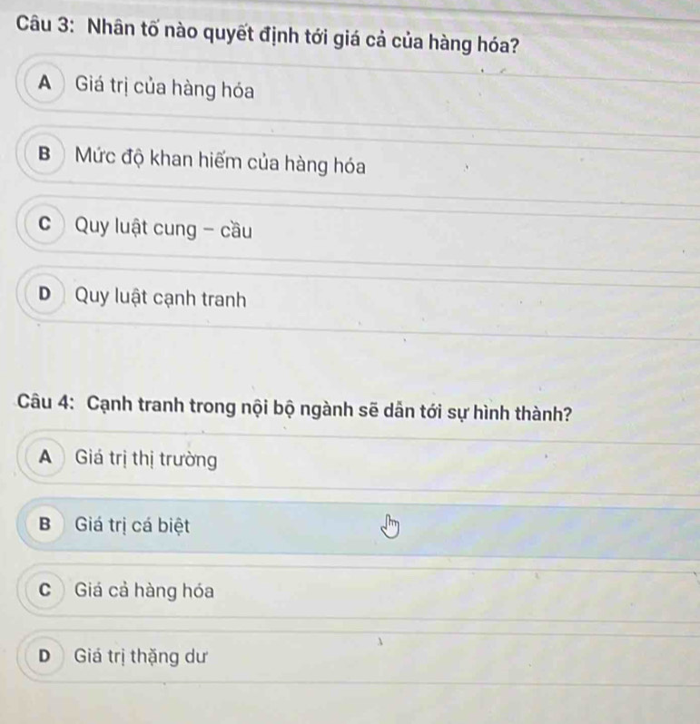 Nhân tố nào quyết định tới giá cả của hàng hóa?
A Giá trị của hàng hóa
B Mức độ khan hiếm của hàng hóa
c Quy luật cung - cầu
D Quy luật cạnh tranh
Câu 4: Cạnh tranh trong nội bộ ngành sẽ dẫn tới sự hình thành?
A Giá trị thị trường
Giá trị cá biệt
C Giá cả hàng hóa
D Giá trị thặng dư