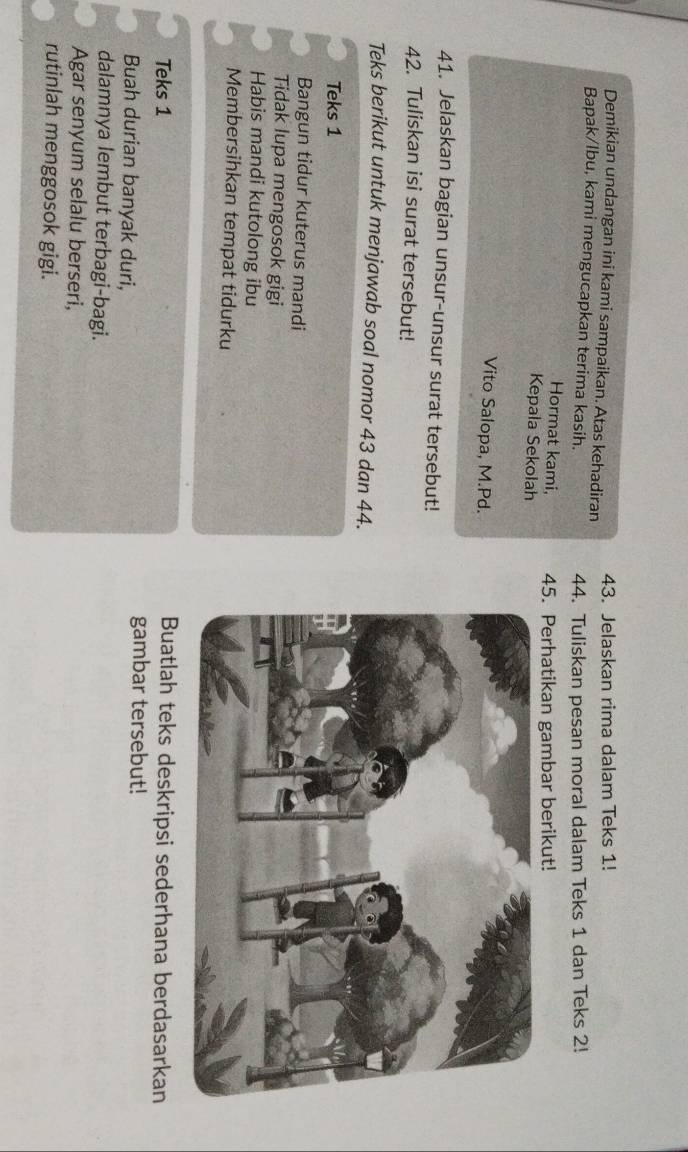 Demikian undangan ini kami sampaikan. Atas kehadiran 43. Jelaskan rima dalam Teks 1! 
Bapak/lbu, kami mengucapkan terima kasih. 44. Tuliskan pesan moral dalam Teks 1 dan Teks 2! 
Hormat kami, 45. Perhatikan gambar berikut! 
Kepala Sekolah 
Vito Salopa, M.Pd. 
41. Jelaskan bagian unsur-unsur surat tersebut! 
42. Tuliskan isi surat tersebut! 
Teks berikut untuk menjawab soal nomor 43 dan 44. 
Teks 1 
Bangun tidur kuterus mandi 
Tidak lupa mengosok gigi 
Habis mandi kutolong ibu 
Membersihkan tempat tidurku 
Teks 1 Buatlah teks deskripsi sederhana berdasarkan 
Buah durian banyak duri, 
gambar tersebut! 
dalamnya lembut terbagi-bagi. 
Agar senyum selalu berseri, 
rutinlah menggosok gigi.