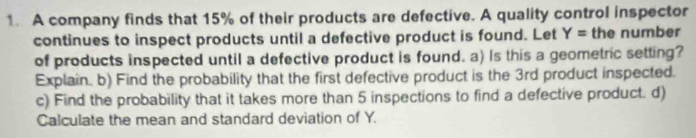 A company finds that 15% of their products are defective. A quality control inspector 
continues to inspect products until a defective product is found. Let Y= the number 
of products inspected until a defective product is found. a) Is this a geometric setting? 
Explain. b) Find the probability that the first defective product is the 3rd product inspected. 
c) Find the probability that it takes more than 5 inspections to find a defective product. d) 
Calculate the mean and standard deviation of Y.