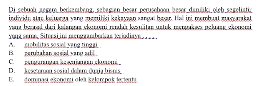 Di sebuah negara berkembang, sebagian besar perusahaan besar dimiliki oleh segelintir
individu atau keluarga yang memiliki kekayaan sangat besar. Hal ini membuat masyarakat
yang berasal dari kalangan ekonomi rendah kesulitan untuk mengakses peluang ekonomi
yang sama. Situasi ini menggambarkan terjadinya . . . ..
A. mobilitas sosial yang tinggi
B. perubahan sosial yang adil
C. pengurangan kesenjangan ekonomi
D. kesetaraan sosial dalam dunia bisnis
E. dominasi ekonomi oleh kelompok tertentu