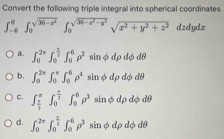 Convert the following triple integral into spherical coordinates
∈t _(-6)^0∈t _0^((sqrt(36-x^2)^(∈t _0)^(sqrt 36-x^2)-y^2))sqrt(x^2+y^2+z^2) dz dy dx
a. ∈t _0^((2π)∈t _0^(frac π)2)∈t _0^(6rho ^2)sin phi drho dphi dθ
b. ∈t _0^((2π)∈t _0^(π)∈t _0^6rho ^4) : inphi drho dphi dθ
C. ∈t _ π /2 ^π ∈t _0^((frac π)2)∈t _0^(6rho ^3) sin phi drho dphi 10
d. ∈t _0^((2π)∈t _0^(frac π)2)∈t _0^(6rho ^3) sin phi drho dphi d